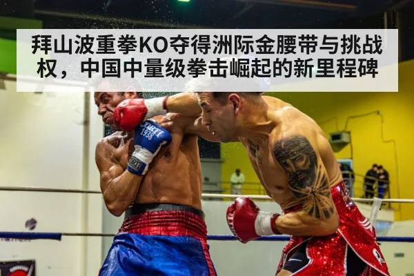 拜山波重拳KO夺得洲际金腰带与挑战权，中国中量级拳击崛起的新里程碑