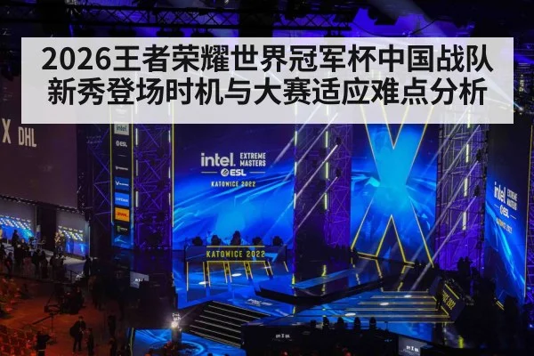 2026王者荣耀世界冠军杯中国战队新秀登场时机与大赛适应难点分析