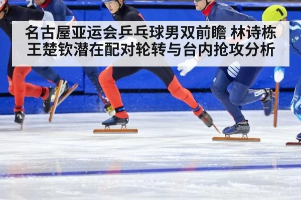 名古屋亚运会乒乓球男双前瞻 林诗栋王楚钦潜在配对轮转与台内抢攻分析